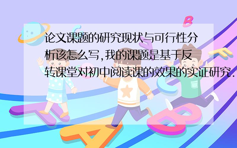 论文课题的研究现状与可行性分析该怎么写,我的课题是基于反转课堂对初中阅读课的效果的实证研究.请问大虾们,论文课题的研究现状与可行性分析该怎么写,具体是哪几个方面的内容.