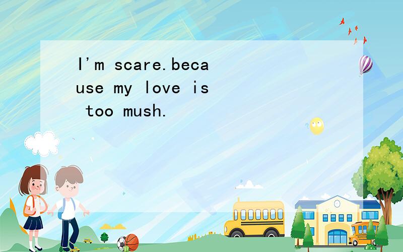 I'm scare.because my love is too mush.