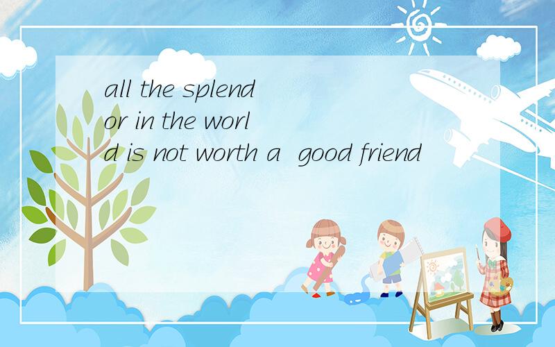all the splendor in the world is not worth a  good friend