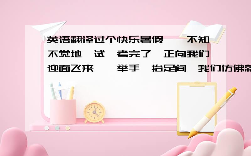 英语翻译过个快乐暑假　　不知不觉地,试,考完了,正向我们迎面飞来,一举手一抬足间,我们仿佛就触摸到了没有功课压力的轻松和放飞心情的自由!　　从现实角度讲,理想的暑假可以概括为4