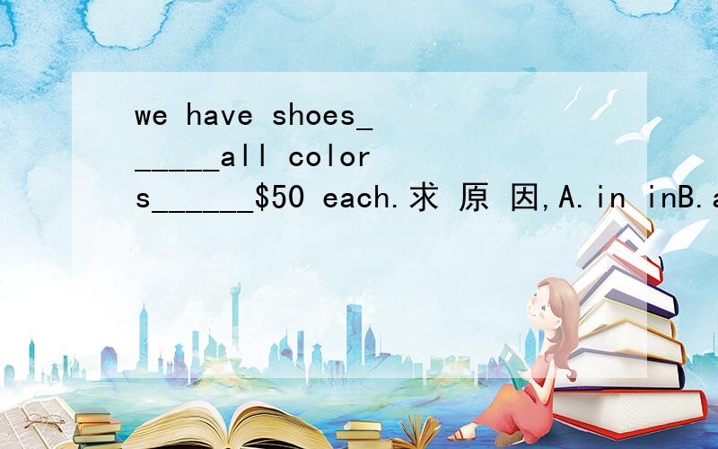 we have shoes______all colors______$50 each.求 原 因,A.in inB.at atC.in forD.at in求 原 因