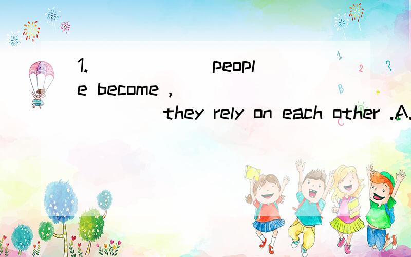 1.______ people become , _______ they rely on each other .A. Closer , more         B . T he closer  ,  the  more      C. The  close  ,the  much     D  . Close  ,  much