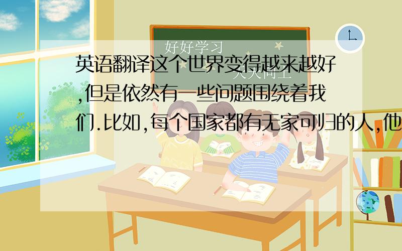 英语翻译这个世界变得越来越好,但是依然有一些问题围绕着我们.比如,每个国家都有无家可归的人,他们非常贫穷.还有一些孩子,因为付不起上学的费用所以不得不为了供养家庭而做童工.更为