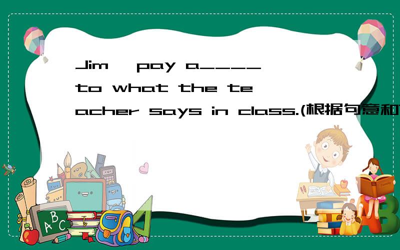 Jim ,pay a____to what the teacher says in class.(根据句意和首字母提示完成句子）