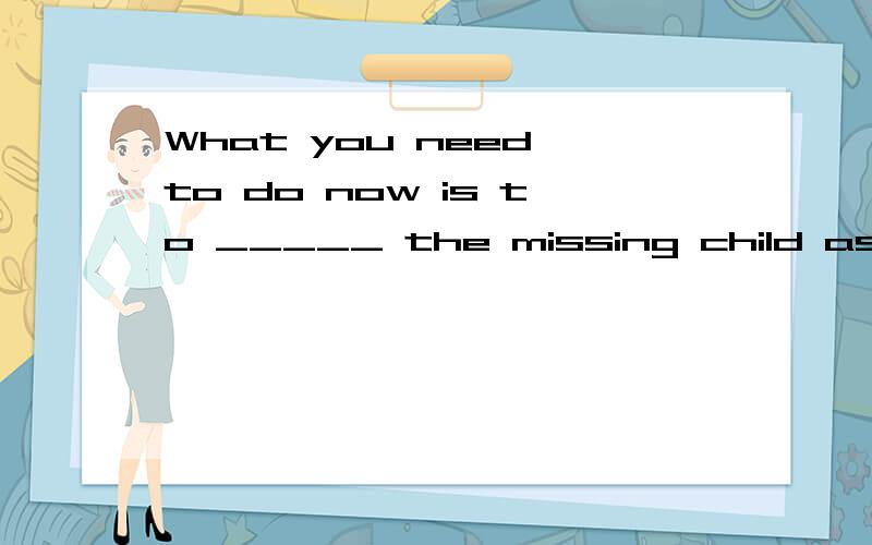 What you need to do now is to _____ the missing child as soon as possibleA to find B to look for C found D looked for题目打错了没to的