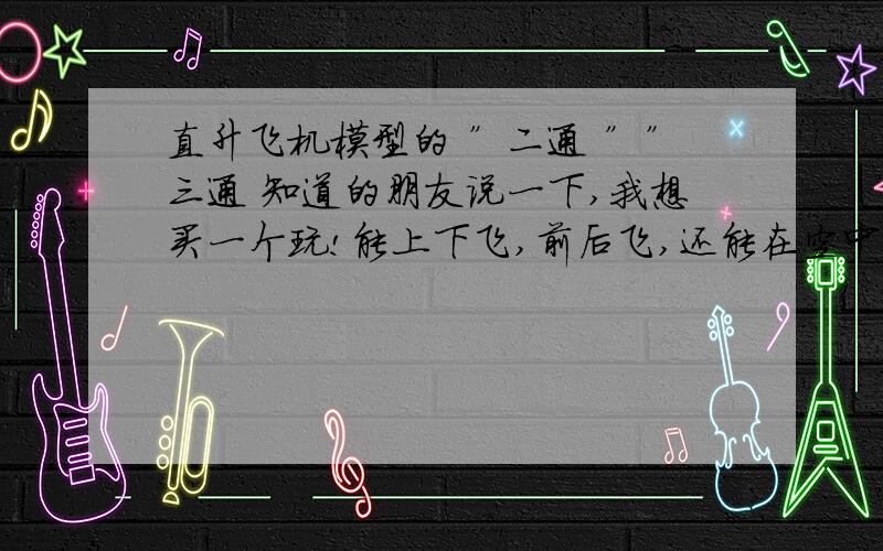 直升飞机模型的 ”二通 ””三通 知道的朋友说一下,我想买一个玩!能上下飞,前后飞,还能在空中不动的,那是几通的?