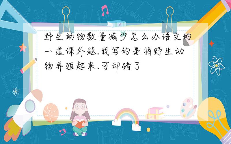 野生动物数量减少怎么办语文的一道课外题,我写的是将野生动物养殖起来.可却错了