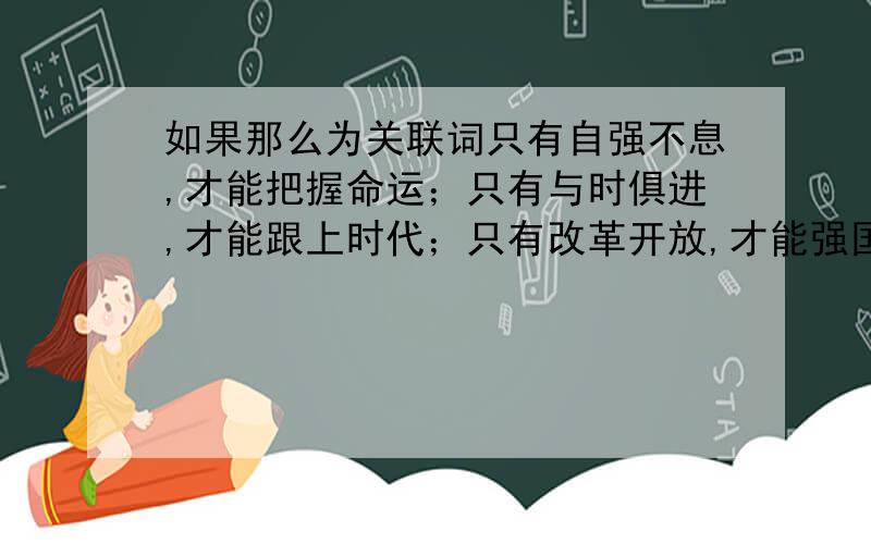 如果那么为关联词只有自强不息,才能把握命运；只有与时俱进,才能跟上时代；只有改革开放,才能强国富民；只有艰苦奋斗,才能成就伟业.把这些句子分别改为以“如果.那么.”为关联词的肯