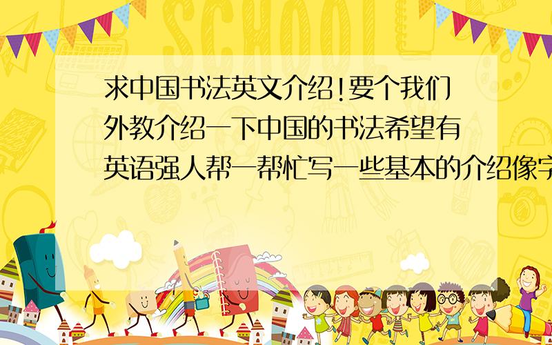 求中国书法英文介绍!要个我们外教介绍一下中国的书法希望有英语强人帮一帮忙写一些基本的介绍像字体啦发展历史啦书法名人啦之类的这可是宏扬我国传统文化!