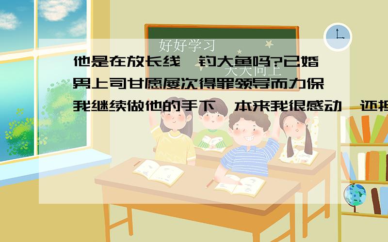 他是在放长线、钓大鱼吗?已婚男上司甘愿屡次得罪领导而力保我继续做他的手下,本来我很感动,还担心他因为我而牺牲过多,而我给不了他什么.但后来听说他以前曾经在领导面前使劲为某女