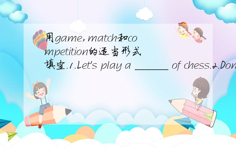 用game,match和competition的适当形式填空.1.Let's play a ______ of chess.2.Don't worry.Tom isnot my ______.