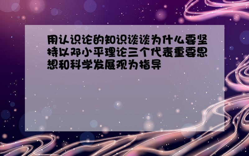 用认识论的知识谈谈为什么要坚持以邓小平理论三个代表重要思想和科学发展观为指导