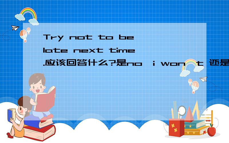 Try not to be late next time.应该回答什么?是no,i won't 还是Ok,i will