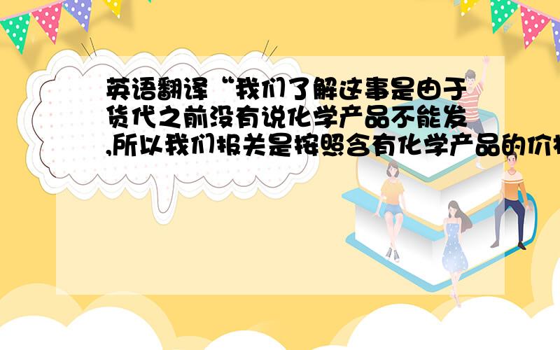 英语翻译“我们了解这事是由于货代之前没有说化学产品不能发,所以我们报关是按照含有化学产品的价格报关的.而这次收多的钱,我们会在下批货减掉多收的钱,不会多收你钱的.”拒绝工具