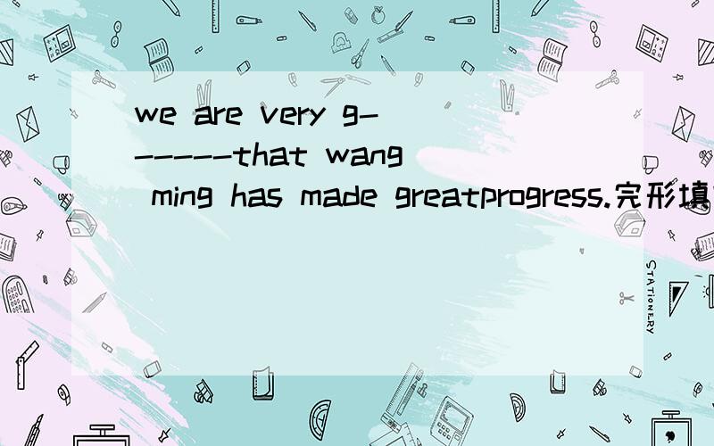 we are very g------that wang ming has made greatprogress.完形填空We are very g 6 that Wang Ming has made greatprogress.He used to b7 late for schoo1 and didn’t 1istento the teachers c 8 in class.After schoo1,he 1iked p 9 computer games and watc