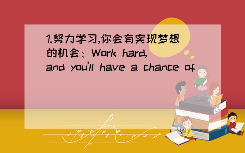 1.努力学习,你会有实现梦想的机会：Work hard,and you'll have a chance of___ ____ _____