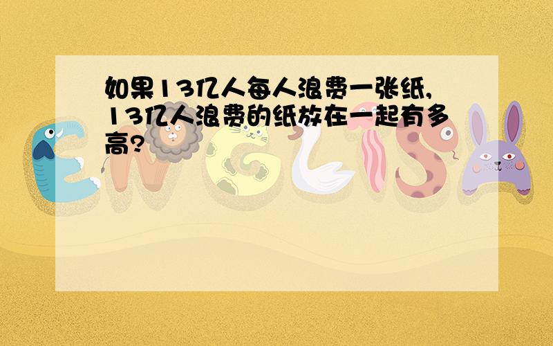 如果13亿人每人浪费一张纸,13亿人浪费的纸放在一起有多高?