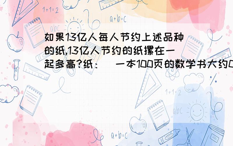 如果13亿人每人节约上述品种的纸,13亿人节约的纸摞在一起多高?纸：（一本100页的数学书大约0.5CM厚）