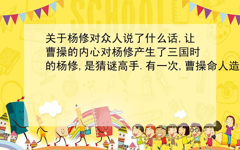 关于杨修对众人说了什么话,让曹操的内心对杨修产生了三国时的杨修,是猜谜高手.有一次,曹操命人造一座花园,花园造好之后,曹操去看,他也没说好坏,随手在花园门上写一个“活”字.杨修见