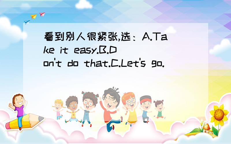 看到别人很紧张,选：A.Take it easy.B.Don't do that.C.Let's go.