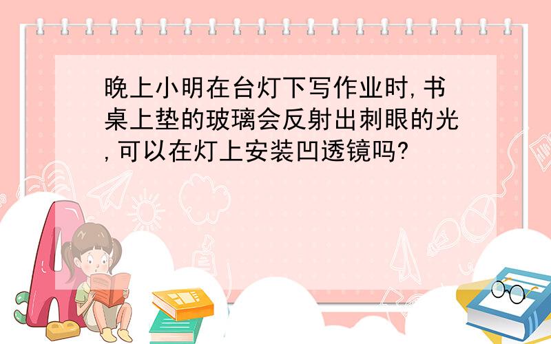 晚上小明在台灯下写作业时,书桌上垫的玻璃会反射出刺眼的光,可以在灯上安装凹透镜吗?