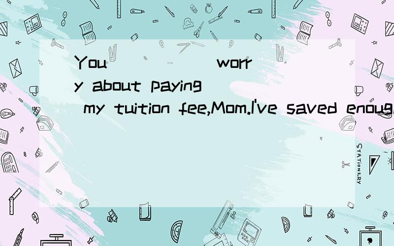 You _____ worry about paying my tuition fee,Mom.I've saved enough money working the whole summer.A.mustn't B.needn't C.couldn't D.shouldn't