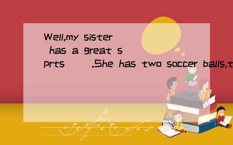 Well,my sister has a great sprts（ ）.She has two soccer balls,three basketballs and fourvolleyballs.We can ask her for one.（接上面的） It’s great!Does your sister play（ ）every day?NO,she only（ ）them on TV.