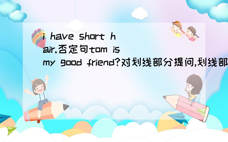 i have short hair.否定句tom is my good friend?对划线部分提问,划线部分：tom