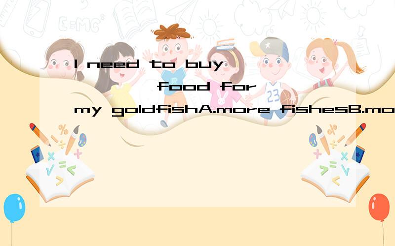 I need to buy ———— food for my goldfishA.more fishesB.more some fishesC.many more fishD.some more fish为啥选D,说原因