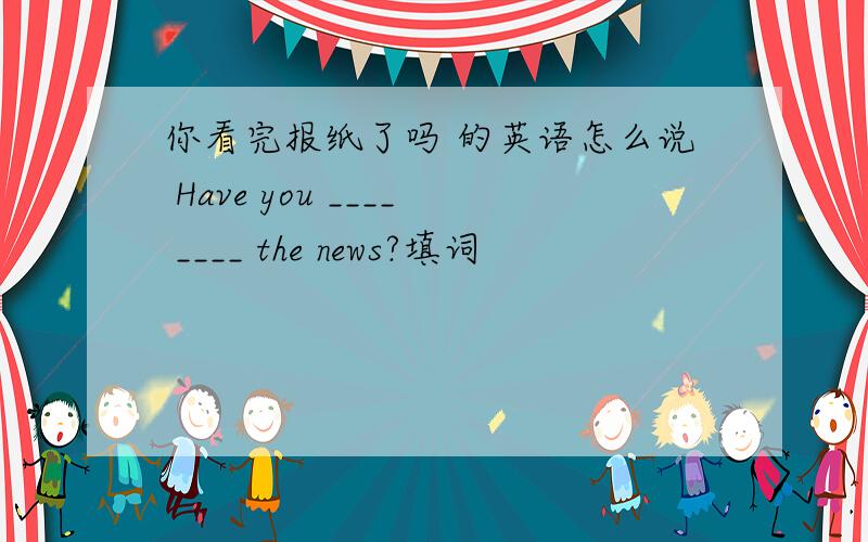 你看完报纸了吗 的英语怎么说 Have you ____ ____ the news?填词