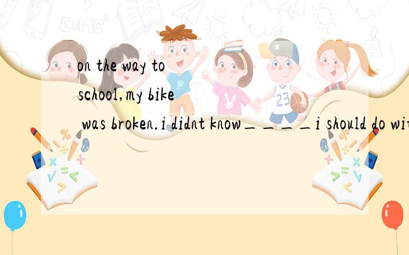 on the way to school,my bike was broken.i didnt know____i should do with it?A what B howthe doctor said he ___an operation yet.A need B neednt C needed not Ddidnt need