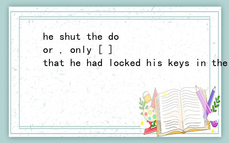 he shut the door , only [ ] that he had locked his keys in the houseA finding  B found C to find D having founded 为什么选C? 不选A B D ?