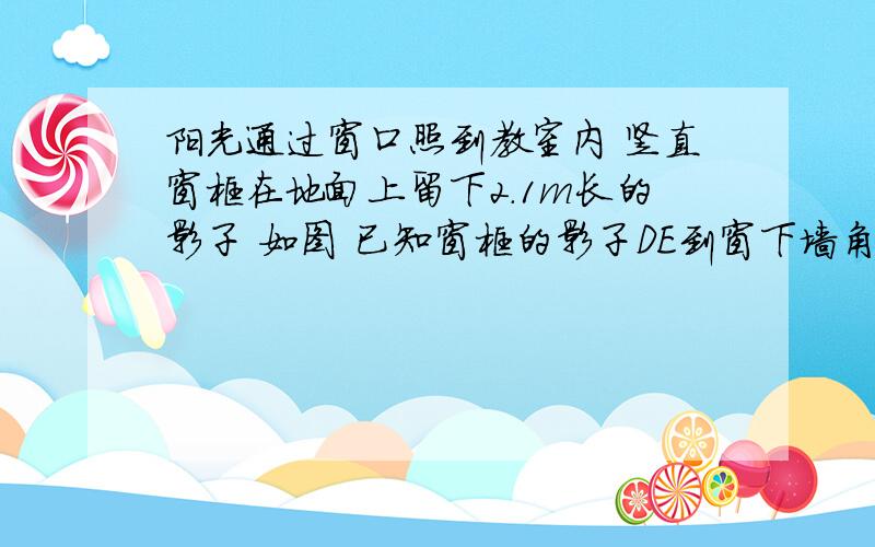 阳光通过窗口照到教室内 竖直窗框在地面上留下2.1m长的影子 如图 已知窗框的影子DE到窗下墙角的距离CE阳光通过窗口照到教室内 竖直窗框在地面上留下2.1m长的影子 如图 已知窗框的影子DE