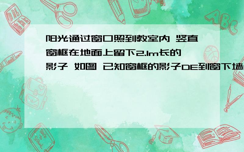 阳光通过窗口照到教室内 竖直窗框在地面上留下2.1m长的影子 如图 已知窗框的影子DE到窗下墙角的距离 CE=3.9m 窗口底边离地面距离BC=1.2m 试求窗口的高度