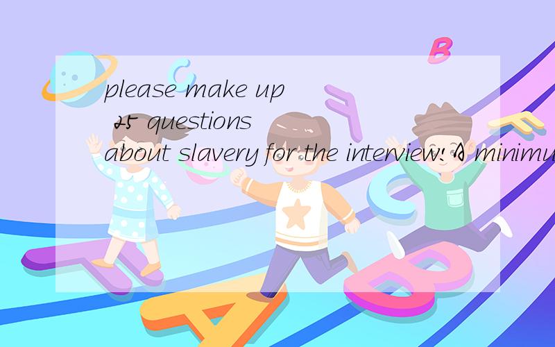 please make up 25 questions about slavery for the interview!A minimum of 25 questions for the interview and must be related to the issue of anti slavery It's due Friday!thanks for the help,i will add more points on it