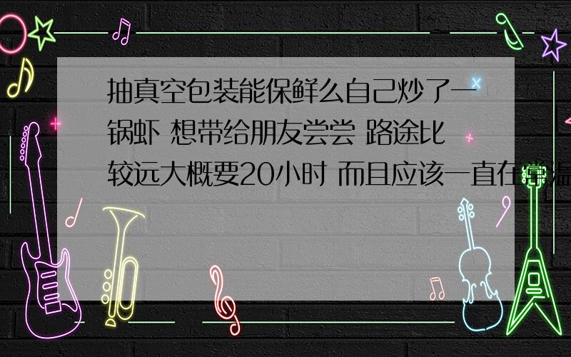 抽真空包装能保鲜么自己炒了一锅虾 想带给朋友尝尝 路途比较远大概要20小时 而且应该一直在常温下我想问问 如果去抽个真空包装 带到那边的时候 会发生变质么 或者请提供另外一个能保