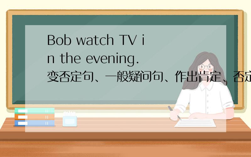 Bob watch TV in the evening.变否定句、一般疑问句、作出肯定、否定回答