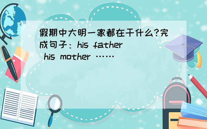 假期中大明一家都在干什么?完成句子：his father his mother ……