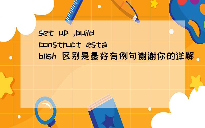 set up ,build construct establish 区别是最好有例句谢谢你的详解