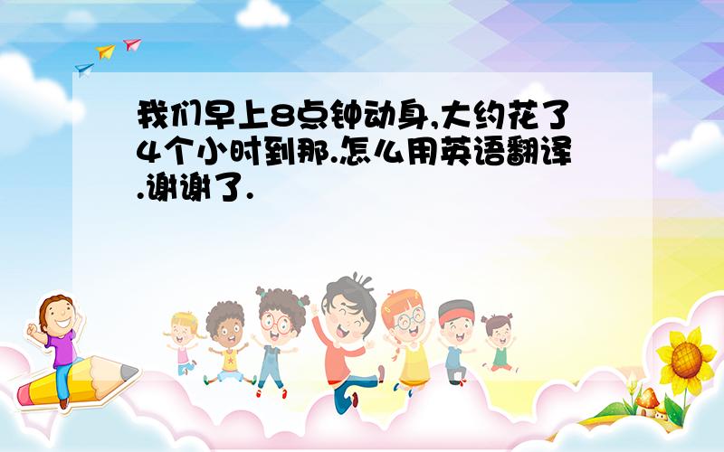 我们早上8点钟动身,大约花了4个小时到那.怎么用英语翻译.谢谢了.