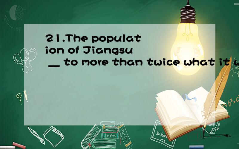 21.The population of Jiangsu __ to more than twice what it was in 1949.The figure is now approaching 74 million.A.has grown B.have grown C.grew D.are growing