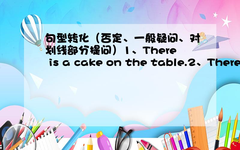 句型转化（否定、一般疑问、对划线部分提问）1、There is a cake on the table.2、There are some swings in the garden.3、There is a bike near the classroom.4、There are two reading rooms in my school