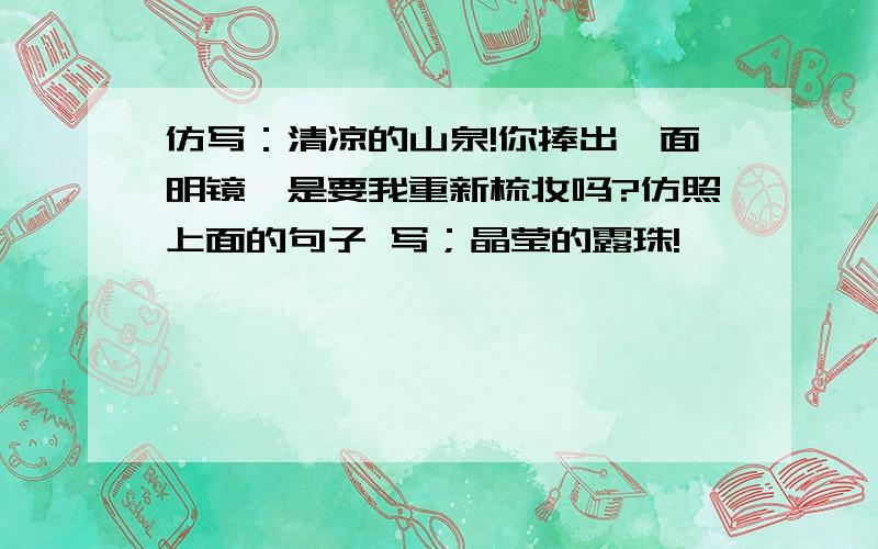 仿写：清凉的山泉!你捧出一面明镜,是要我重新梳妆吗?仿照上面的句子 写；晶莹的露珠!—————————————————芬芳的花朵!—————————————————