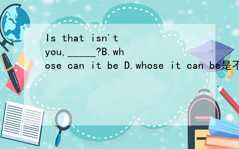 Is that isn't you,_____?B.whose can it be D.whose it can be是不是宾语从句用正常语序啊,