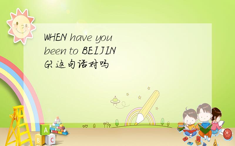 WHEN have you been to BEIJING?这句话对吗