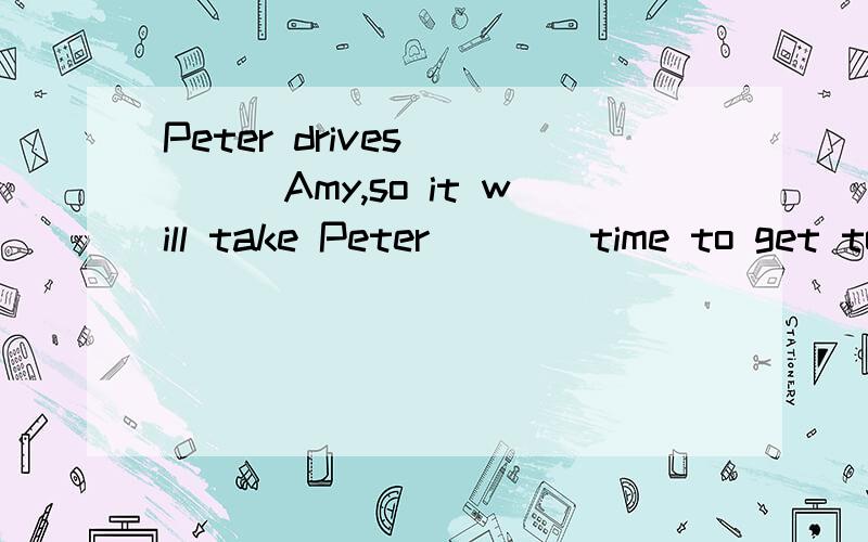 Peter drives_____Amy,so it will take Peter____time to get to the hotel.A.much faster than;less B.more slowly than;less C.as fast as;more Das slowly as;more