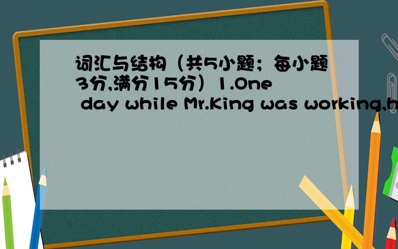 词汇与结构（共5小题；每小题3分,满分15分）1.One day while Mr.King was working,he had a/an________：his left leg was badly injured.A.business B.accident C.matter D.event 2.I prefer to live in the countryside.Country life has a lot of