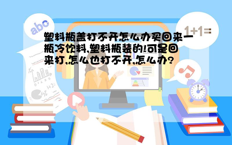 塑料瓶盖打不开怎么办买回来一瓶冷饮料,塑料瓶装的!可是回来打,怎么也打不开,怎么办?