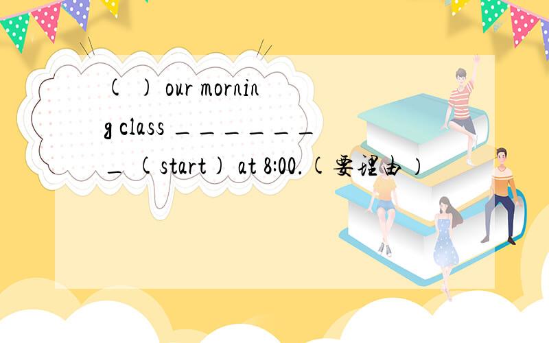 ( ) our morning class _______ (start) at 8:00.(要理由）