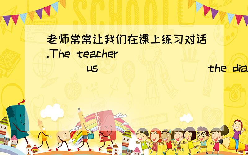 老师常常让我们在课上练习对话.The teacher ____ us ____ ____ the dialogue in class.